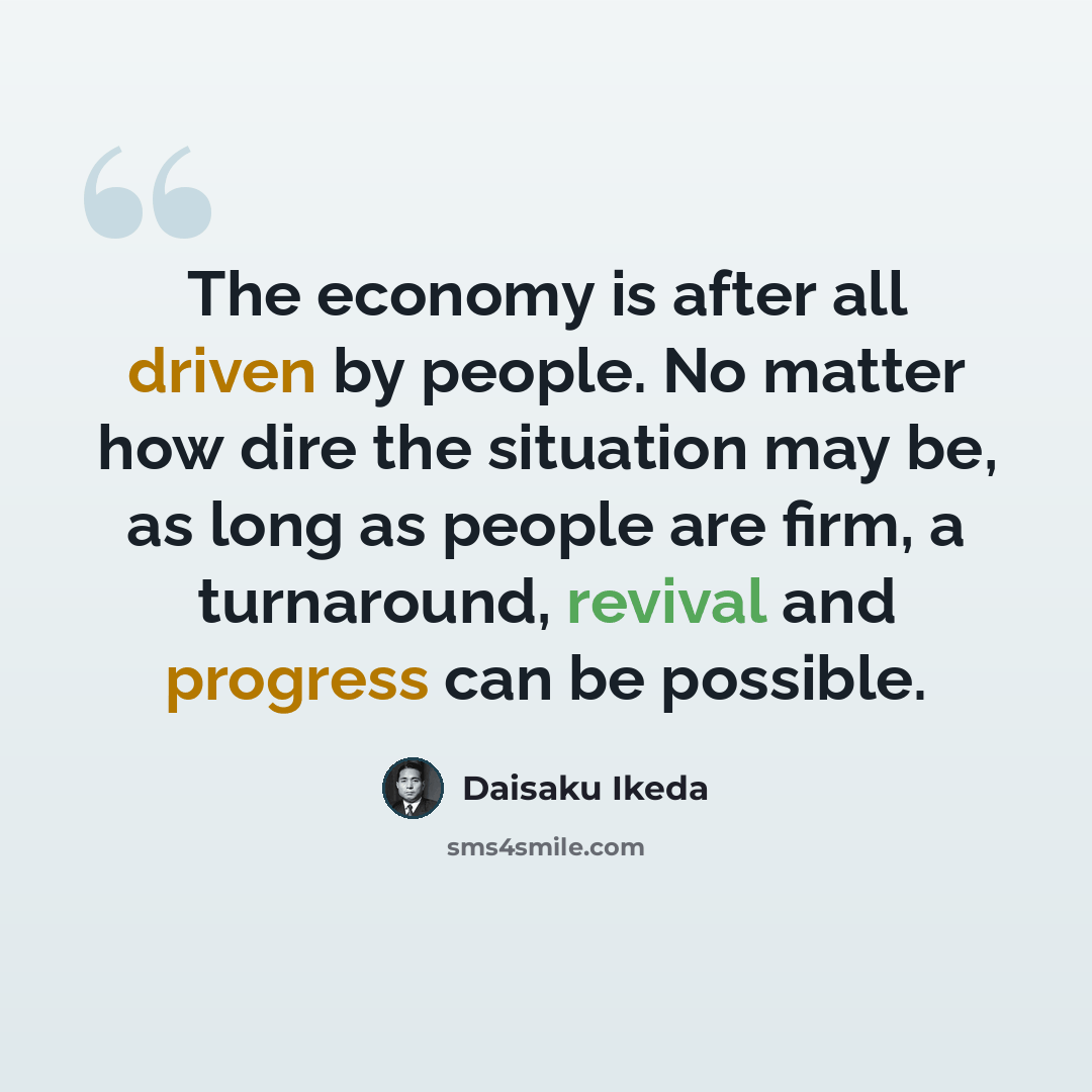 “The economy is after all driven by people. No matter how dire the situation may be, as long as people are firm, a turnaround, revival and progress can be possible.” quote by Daisaku Ikeda