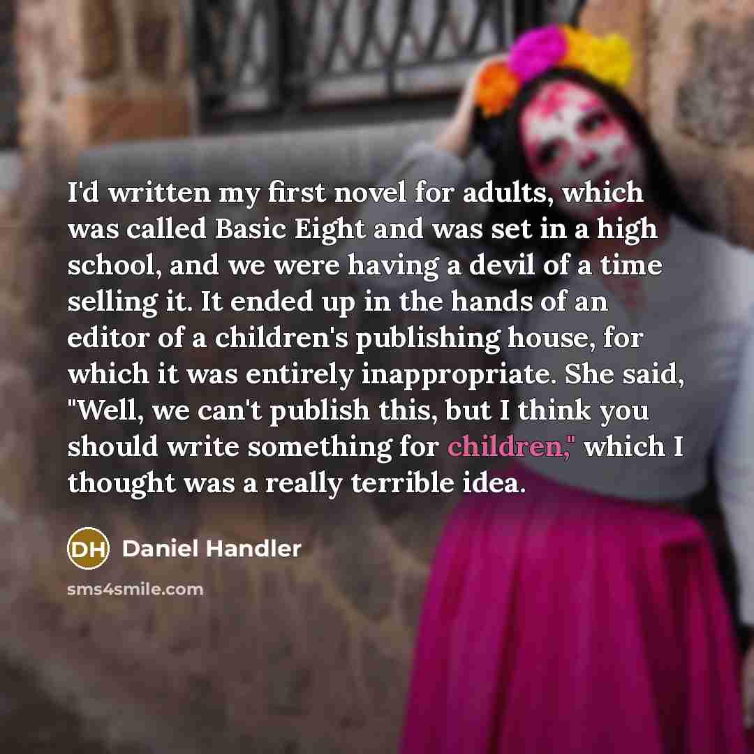 “I'd written my first novel for adults, which was called Basic Eight and was set in a high school, and we were having a devil of a time selling it. It ended up in the hands of an editor of a children's publishing house, for which it was entirely inappropriate. She said, "Well, we can't publish…” quote by Daniel Handler