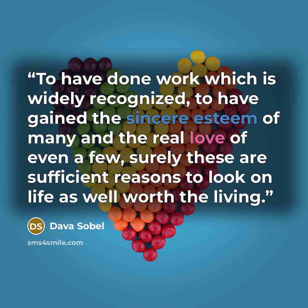 “To have done work which is widely recognized, to have gained the sincere esteem of many and the real love of even a few, surely these are sufficient reasons to look on life as well worth the living.” quote by Dava Sobel