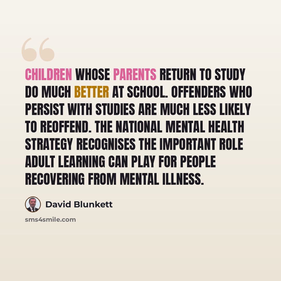 “Children whose parents return to study do much better at school. Offenders who persist with studies are much less likely to reoffend. The national mental health strategy recognises the important role adult learning can play for people recovering from mental illness.” quote by David Blunkett