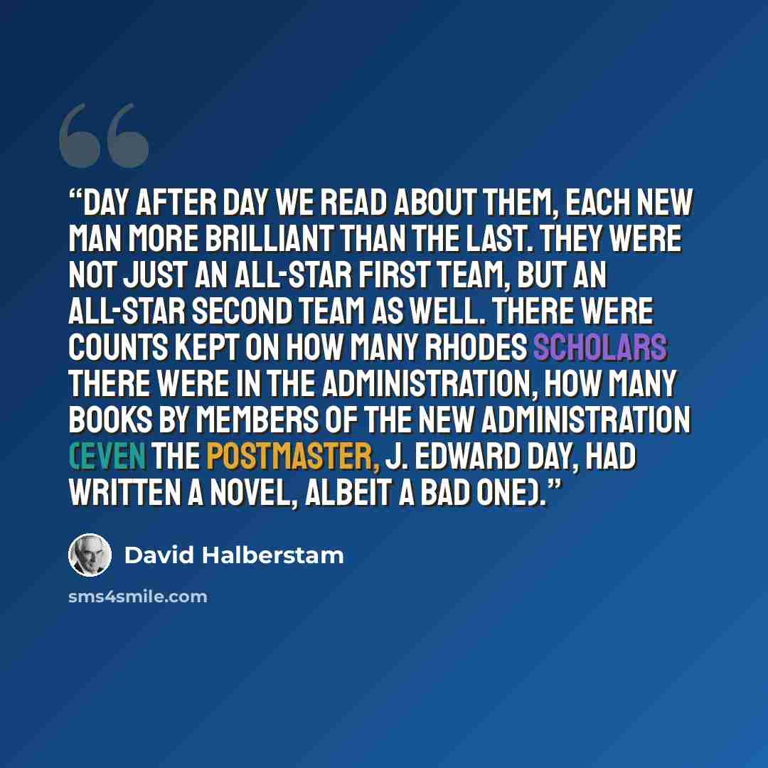 “Day after day we read about them, each new man more brilliant than the last. They were not just an all-star first team, but an all-star second team as well. There were counts kept on how many Rhodes scholars there were in the Administration, how many books by members of the new Administration…” quote by David Halberstam