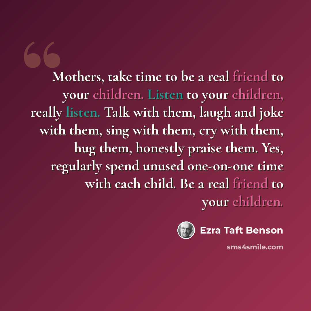 “Mothers, take time to be a real friend to your children. Listen to your children, really listen. Talk with them, laugh and joke with them, sing with them, cry with them, hug them, honestly praise them. Yes, regularly spend unused one-on-one time with each child. Be a real friend to your children.” quote by Ezra Taft Benson