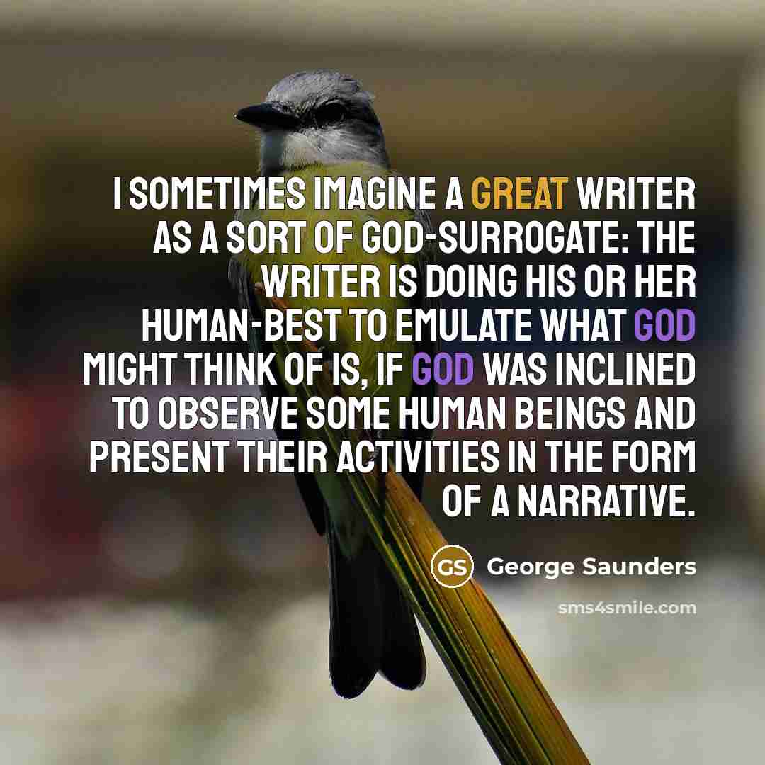 “I sometimes imagine a great writer as a sort of God-surrogate: the writer is doing his or her human-best to emulate what God might think of is, if God was inclined to observe some human beings and present their activities in the form of a narrative.” quote by George Saunders