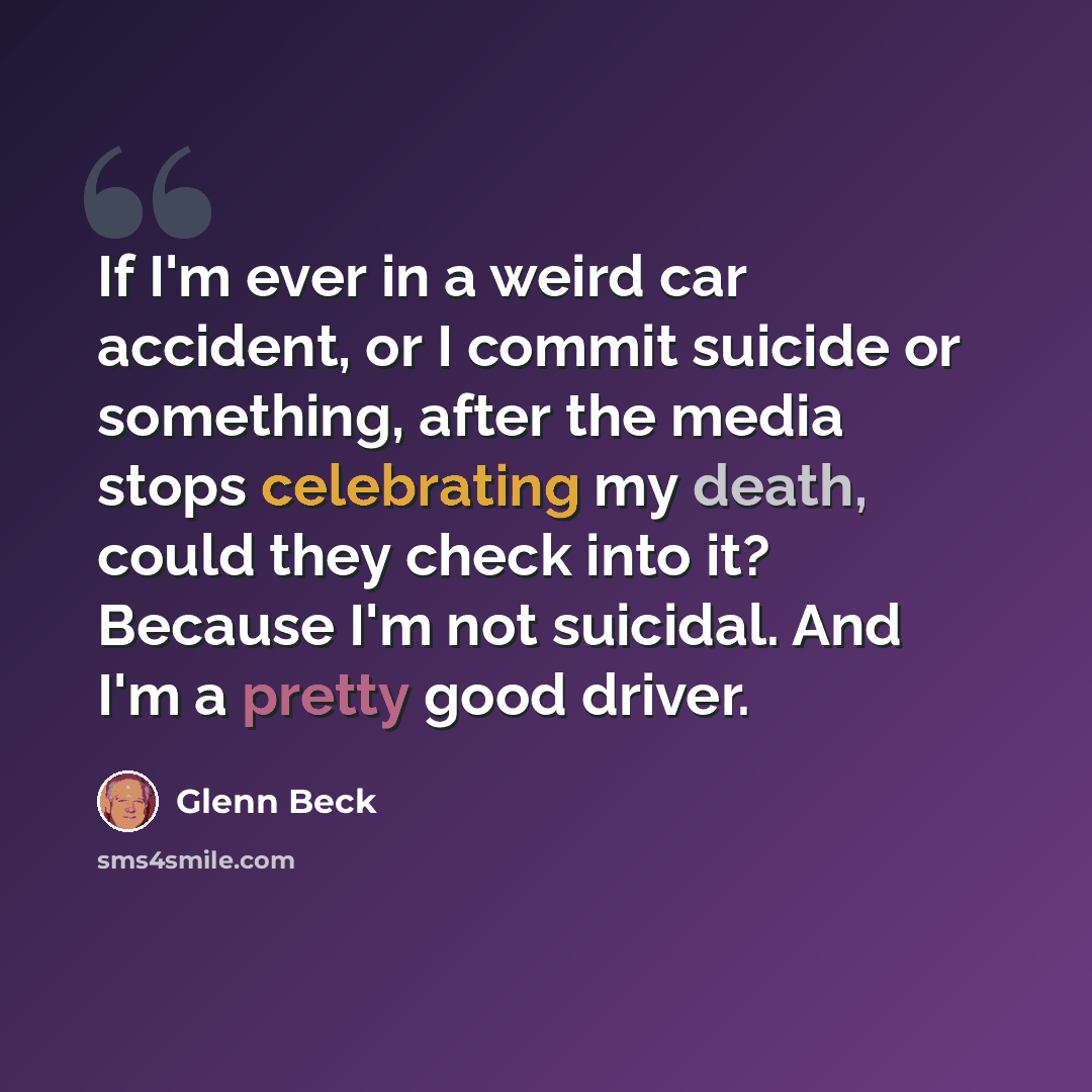 “If I'm ever in a weird car accident, or I commit suicide or something, after the media stops celebrating my death, could they check into it? Because I'm not suicidal. And I'm a pretty good driver.” quote by Glenn Beck