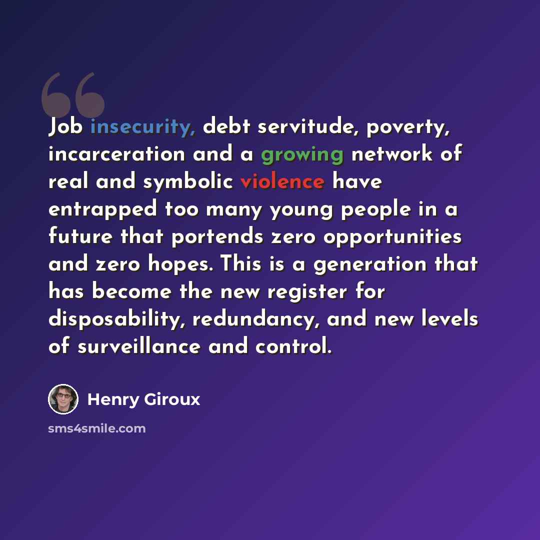 “Job insecurity, debt servitude, poverty, incarceration and a growing network of real and symbolic violence have entrapped too many young people in a future that portends zero opportunities and zero hopes. This is a generation that has become the new register for disposability, redundancy, and new…” quote by Henry Giroux