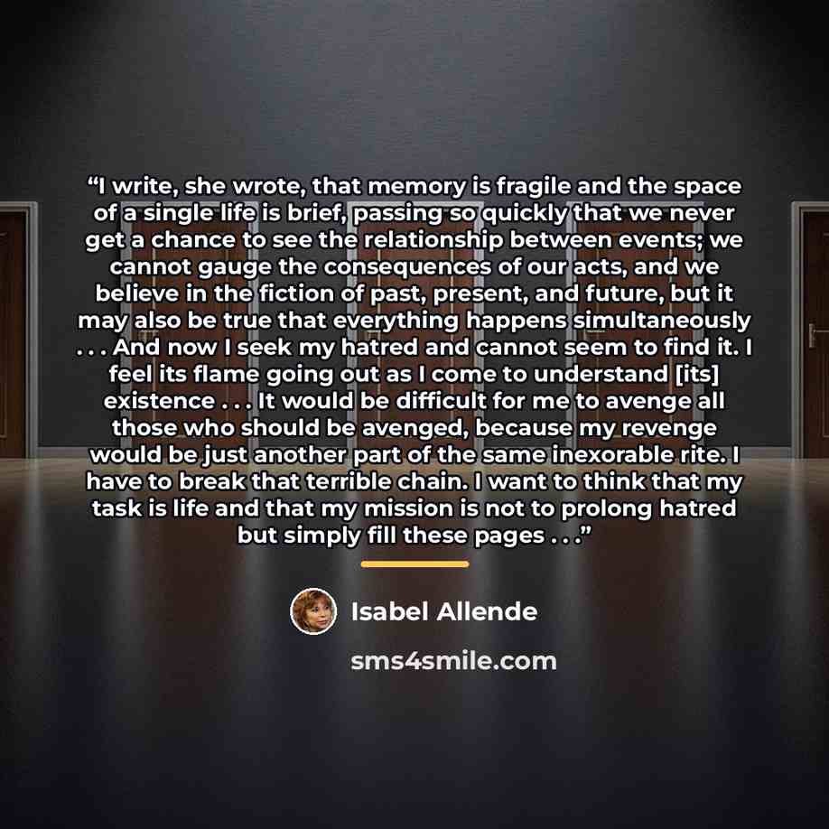 “I write, she wrote, that memory is fragile and the space of a single life is brief, passing so quickly that we never get a chance to see the relationship between events; we cannot gauge the consequences of our acts, and we believe in the fiction of past, present, and future, but it may also be…” quote by Isabel Allende