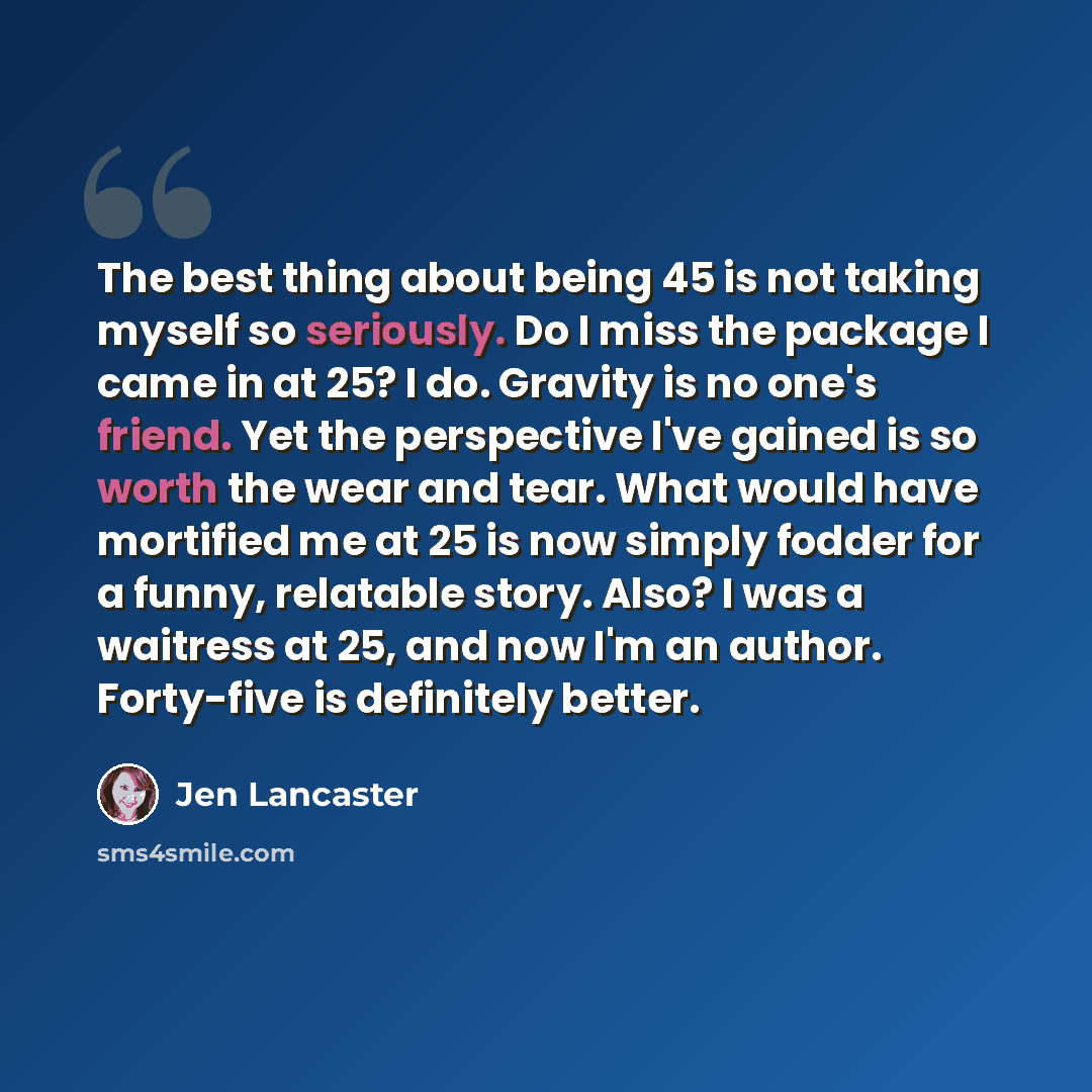 “The best thing about being 45 is not taking myself so seriously. Do I miss the package I came in at 25? I do. Gravity is no one's friend. Yet the perspective I've gained is so worth the wear and tear. What would have mortified me at 25 is now simply fodder for a funny, relatable story. Also? I was…” quote by Jen Lancaster