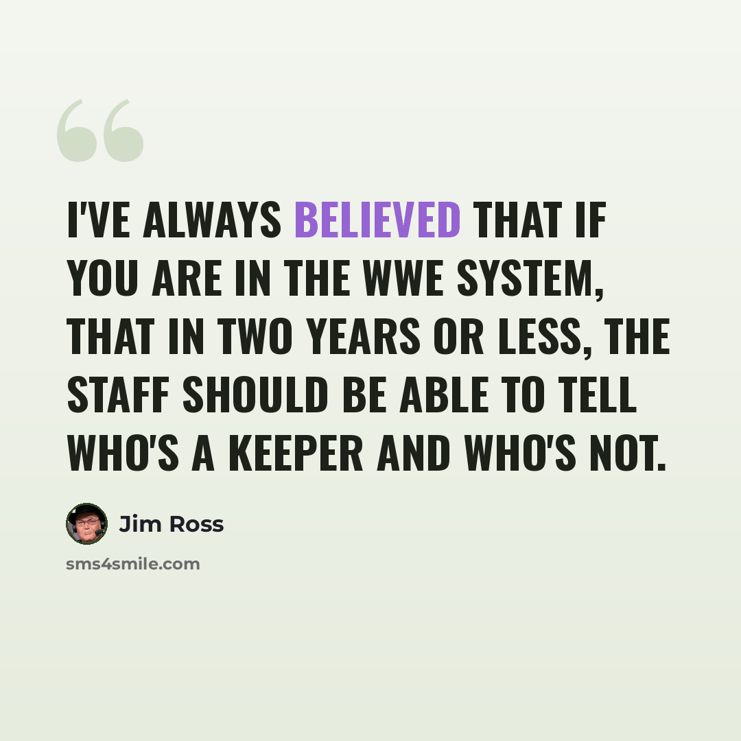 “I've always believed that if you are in the WWE system, that in two years or less, the staff should be able to tell who's a keeper and who's not.” quote by Jim Ross
