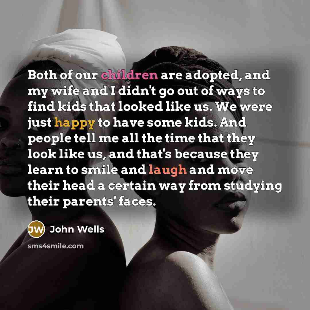 “Both of our children are adopted, and my wife and I didn't go out of ways to find kids that looked like us. We were just happy to have some kids. And people tell me all the time that they look like us, and that's because they learn to smile and laugh and move their head a certain way from studying…” quote by John Wells