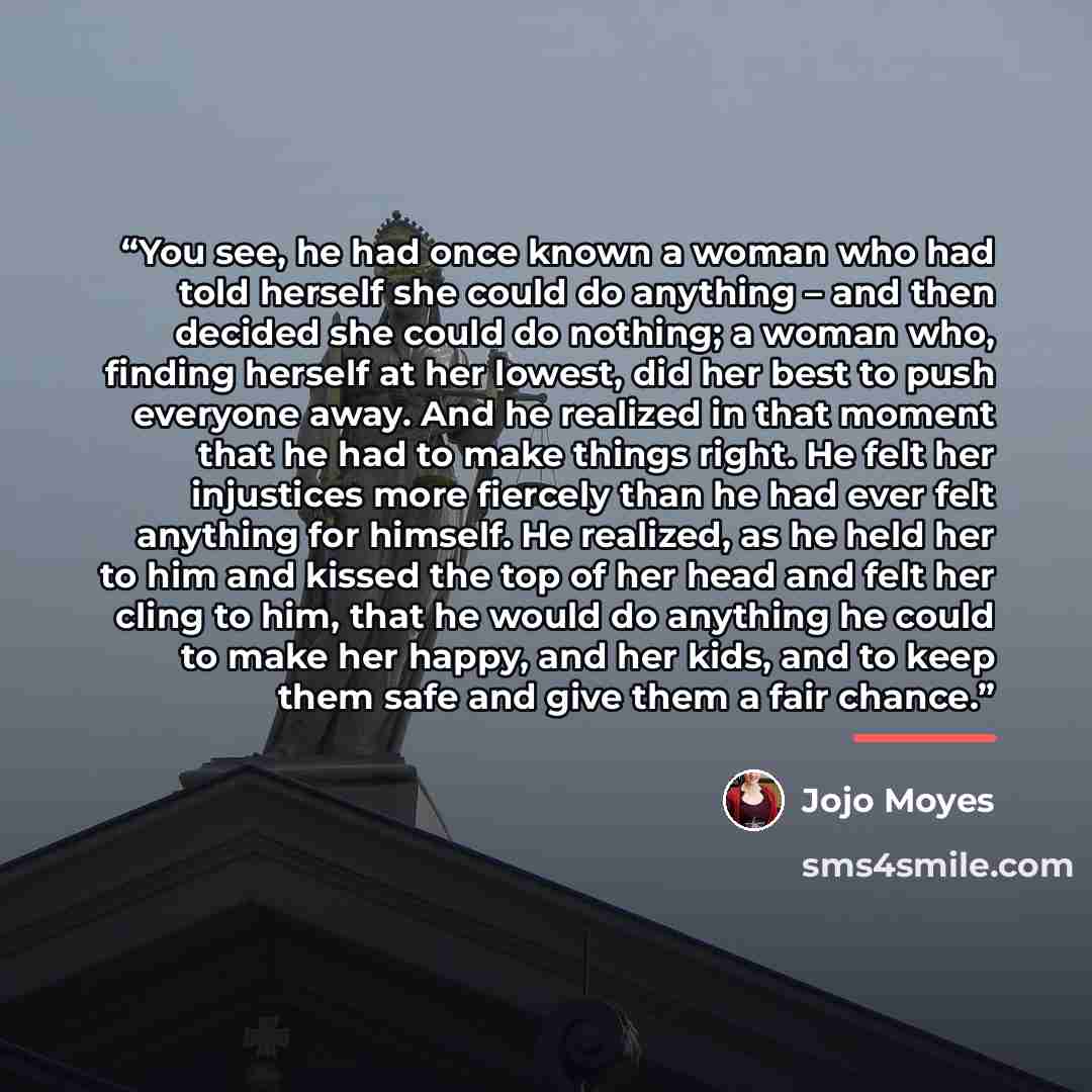 “You see, he had once known a woman who had told herself she could do anything – and then decided she could do nothing; a woman who, finding herself at her lowest, did her best to push everyone away. And he realized in that moment that he had to make things right. He felt her injustices more…” quote by Jojo Moyes