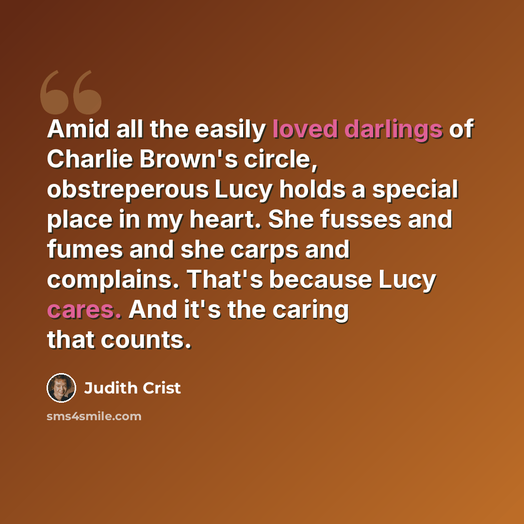 “Amid all the easily loved darlings of Charlie Brown's circle, obstreperous Lucy holds a special place in my heart. She fusses and fumes and she carps and complains. That's because Lucy cares. And it's the caring that counts.” quote by Judith Crist
