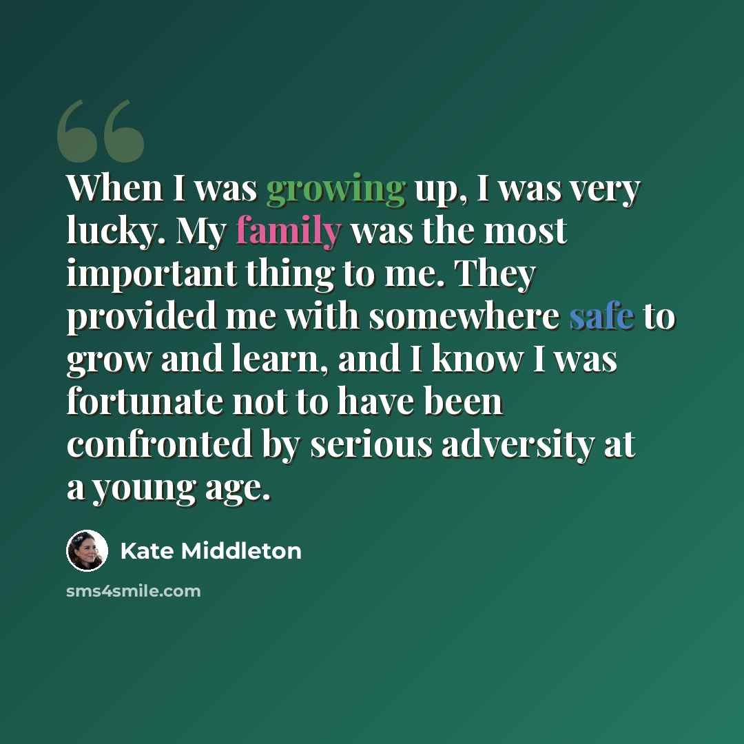 “When I was growing up, I was very lucky. My family was the most important thing to me. They provided me with somewhere safe to grow and learn, and I know I was fortunate not to have been confronted by serious adversity at a young age.” quote by Kate Middleton