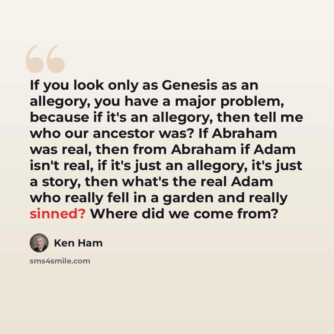 “If you look only as Genesis as an allegory, you have a major problem, because if it's an allegory, then tell me who our ancestor was? If Abraham was real, then from Abraham if Adam isn't real, if it's just an allegory, it's just a story, then what's the real Adam who really fell in a garden and…” quote by Ken Ham
