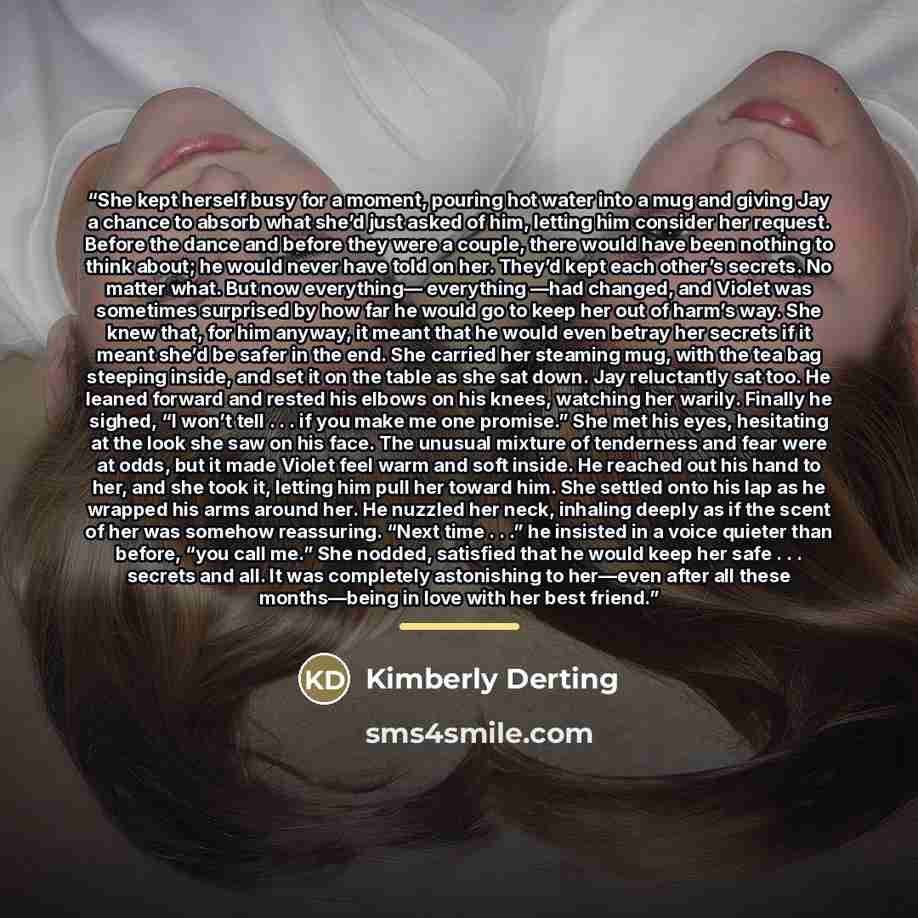 “She kept herself busy for a moment, pouring hot water into a mug and giving Jay a chance to absorb what she’d just asked of him, letting him consider her request. Before the dance and before they were a couple, there would have been nothing to think about; he would never have told on her. They’d…” quote by Kimberly Derting