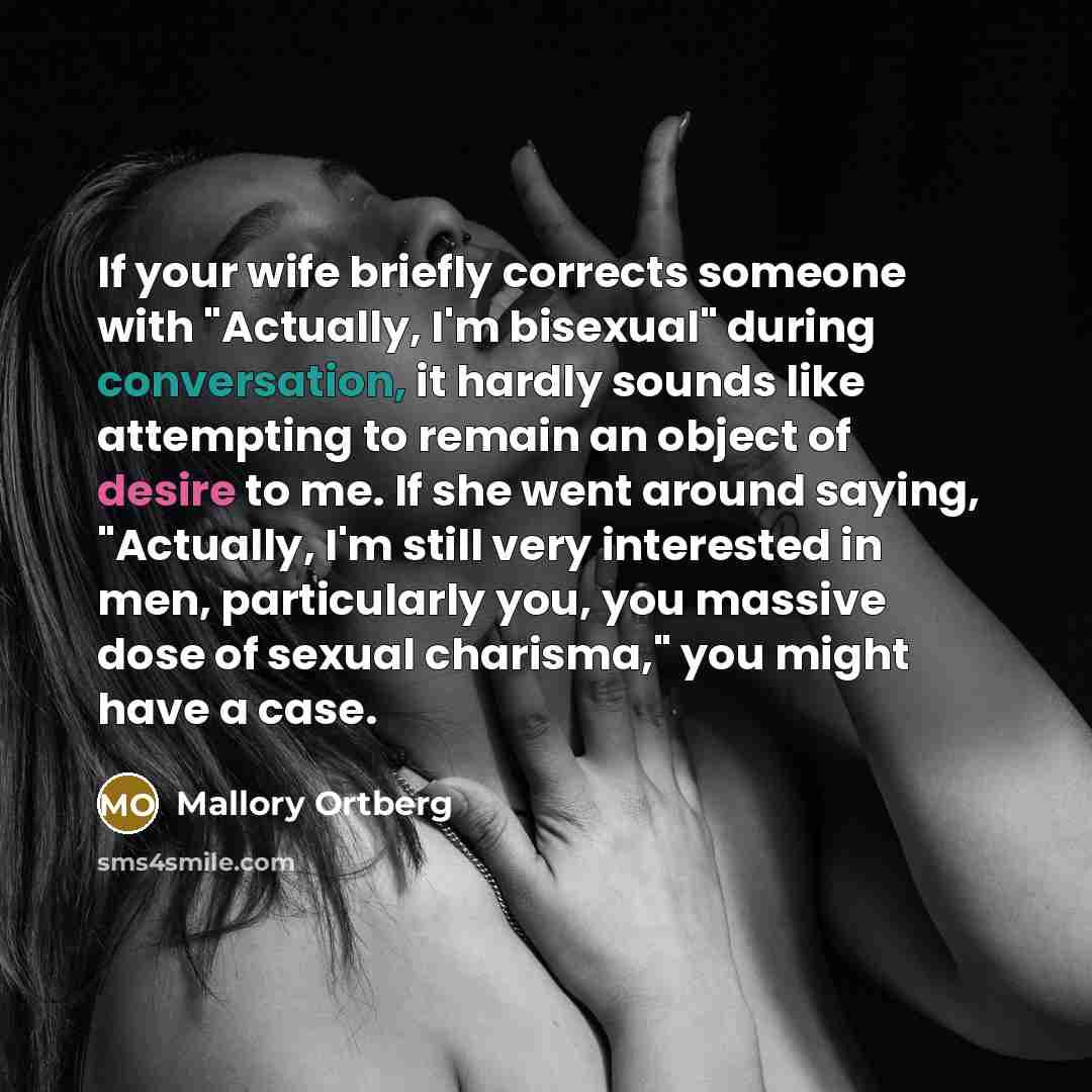 “If your wife briefly corrects someone with "Actually, I'm bisexual" during conversation, it hardly sounds like attempting to remain an object of desire to me. If she went around saying, "Actually, I'm still very interested in men, particularly you, you massive dose of sexual charisma," you might…” quote by Mallory Ortberg