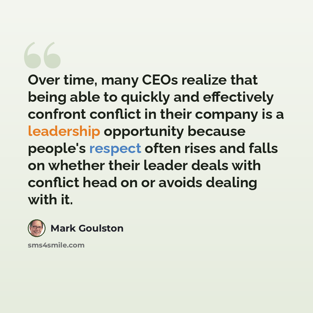“Over time, many CEOs realize that being able to quickly and effectively confront conflict in their company is a leadership opportunity because people's respect often rises and falls on whether their leader deals with conflict head on or avoids dealing with it.” quote by Mark Goulston