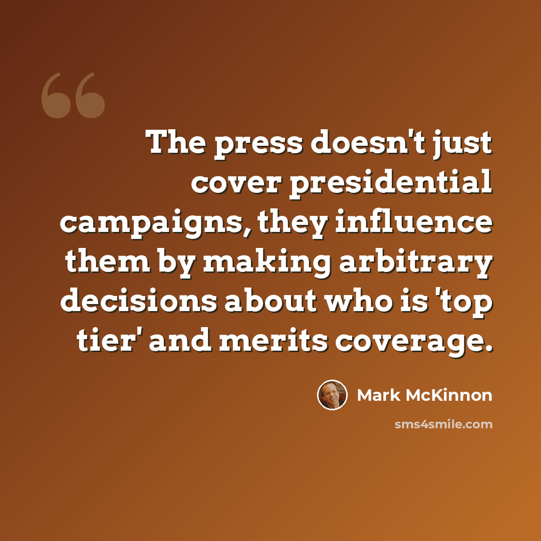 “The press doesn't just cover presidential campaigns, they influence them by making arbitrary decisions about who is 'top tier' and merits coverage.” quote by Mark McKinnon