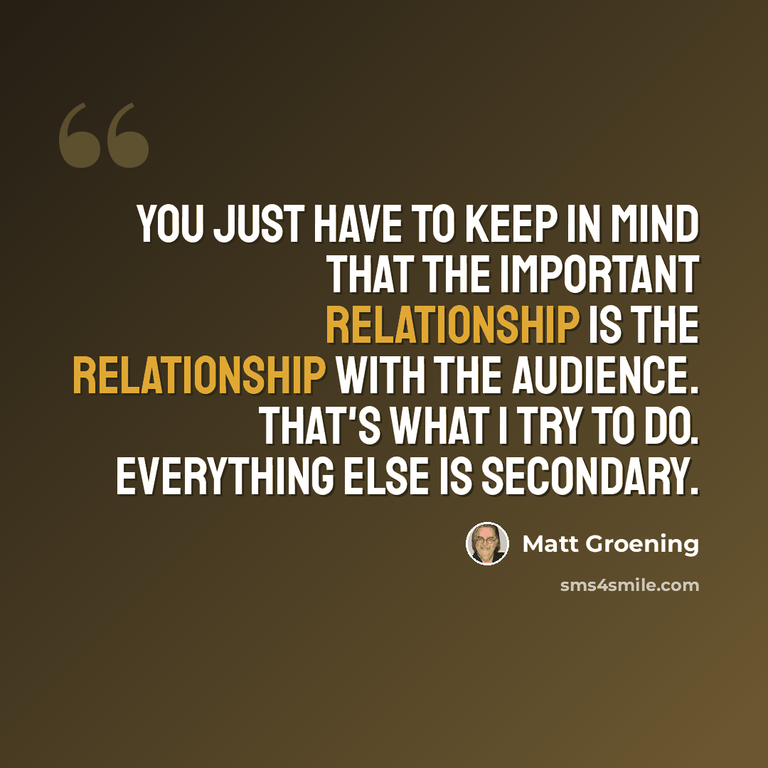 “You just have to keep in mind that the important relationship is the relationship with the audience. That's what I try to do. Everything else is secondary.” quote by Matt Groening