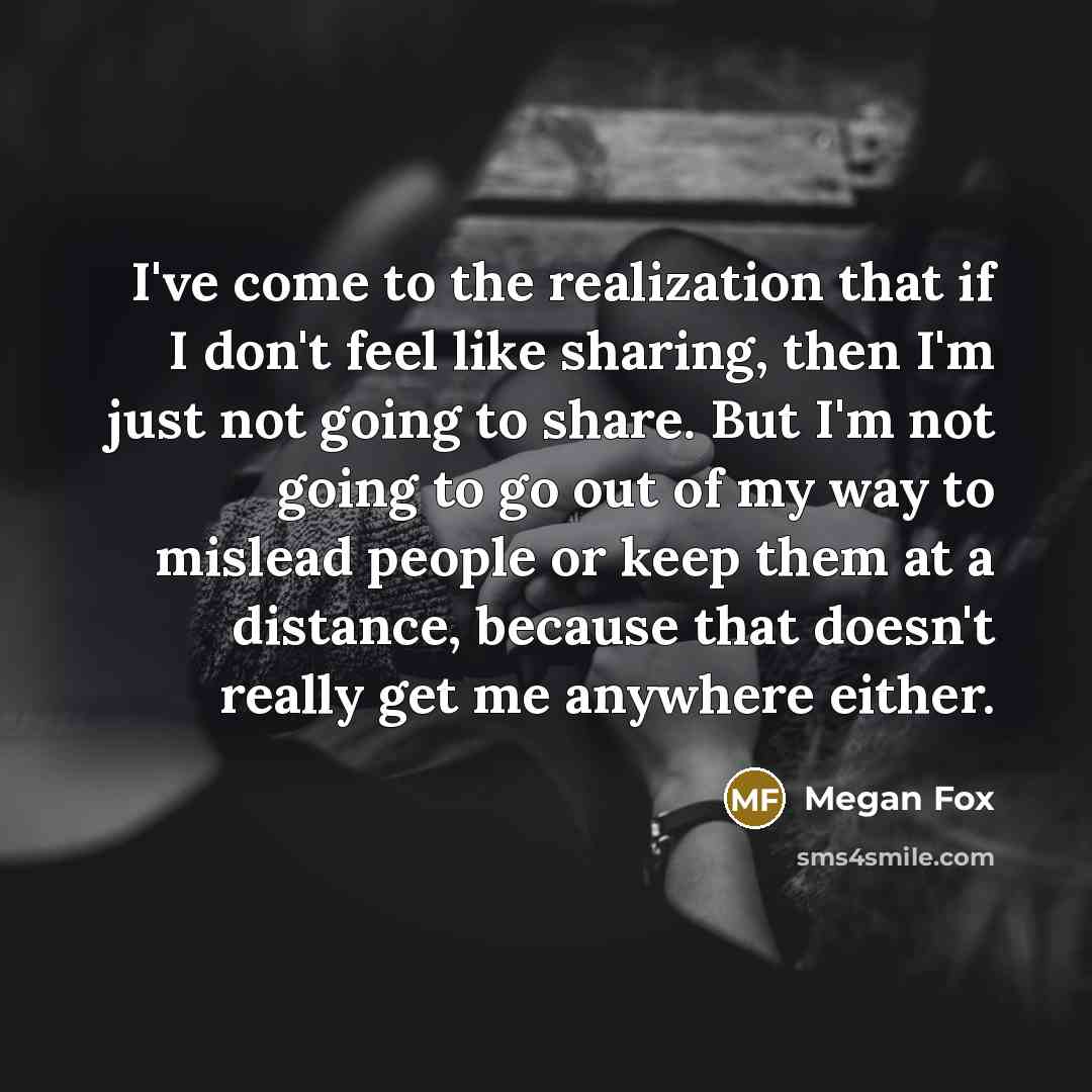 “I've come to the realization that if I don't feel like sharing, then I'm just not going to share. But I'm not going to go out of my way to mislead people or keep them at a distance, because that doesn't really get me anywhere either.” quote by Megan Fox