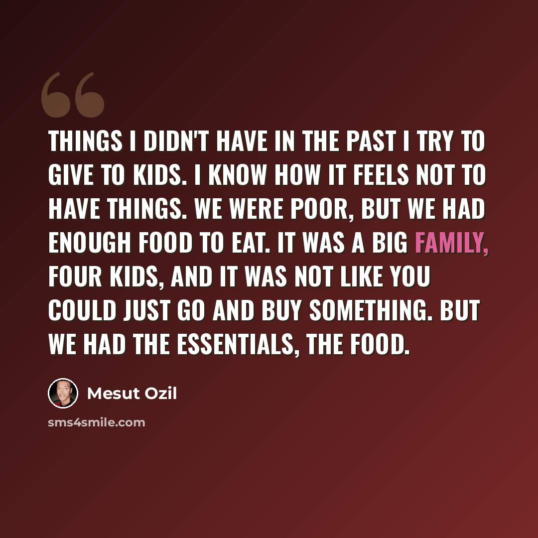 “Things I didn't have in the past I try to give to kids. I know how it feels not to have things. We were poor, but we had enough food to eat. It was a big family, four kids, and it was not like you could just go and buy something. But we had the essentials, the food.” quote by Mesut Ozil