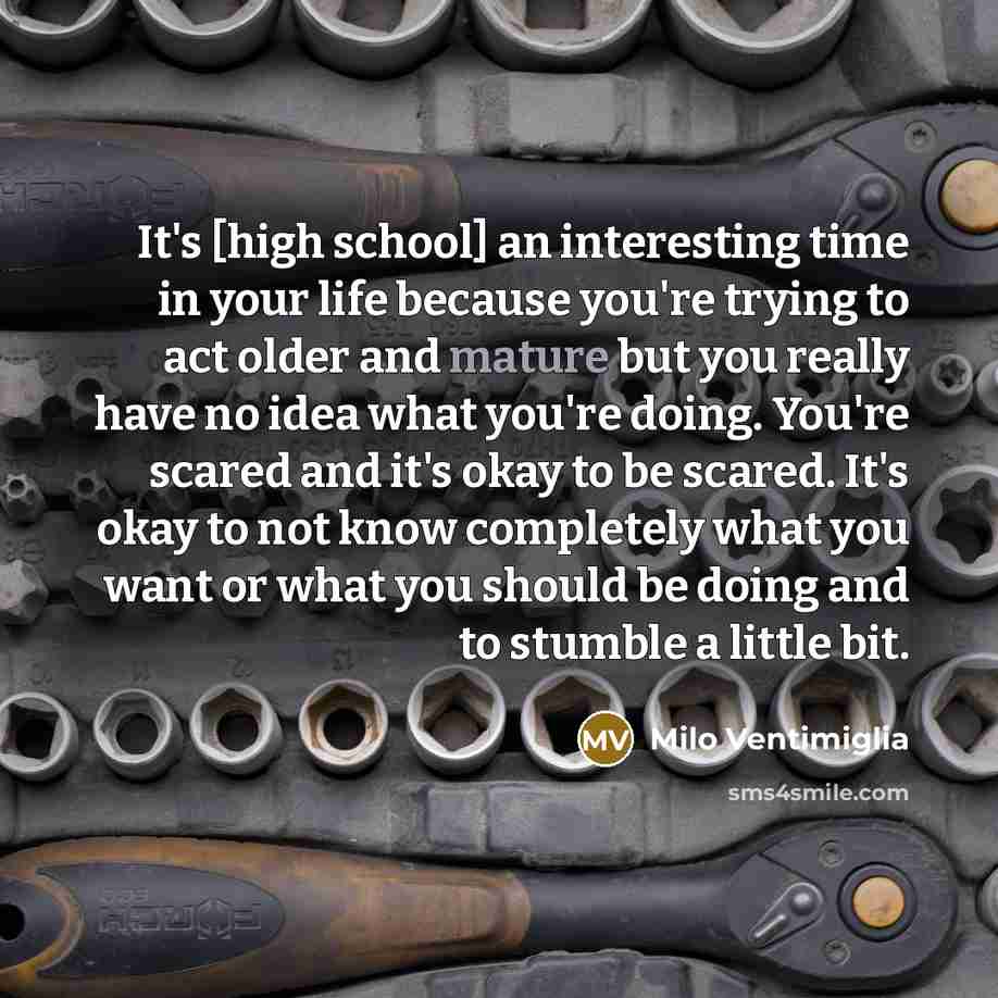 “It's [high school] an interesting time in your life because you're trying to act older and mature but you really have no idea what you're doing. You're scared and it's okay to be scared. It's okay to not know completely what you want or what you should be doing and to stumble a little bit.” quote by Milo Ventimiglia