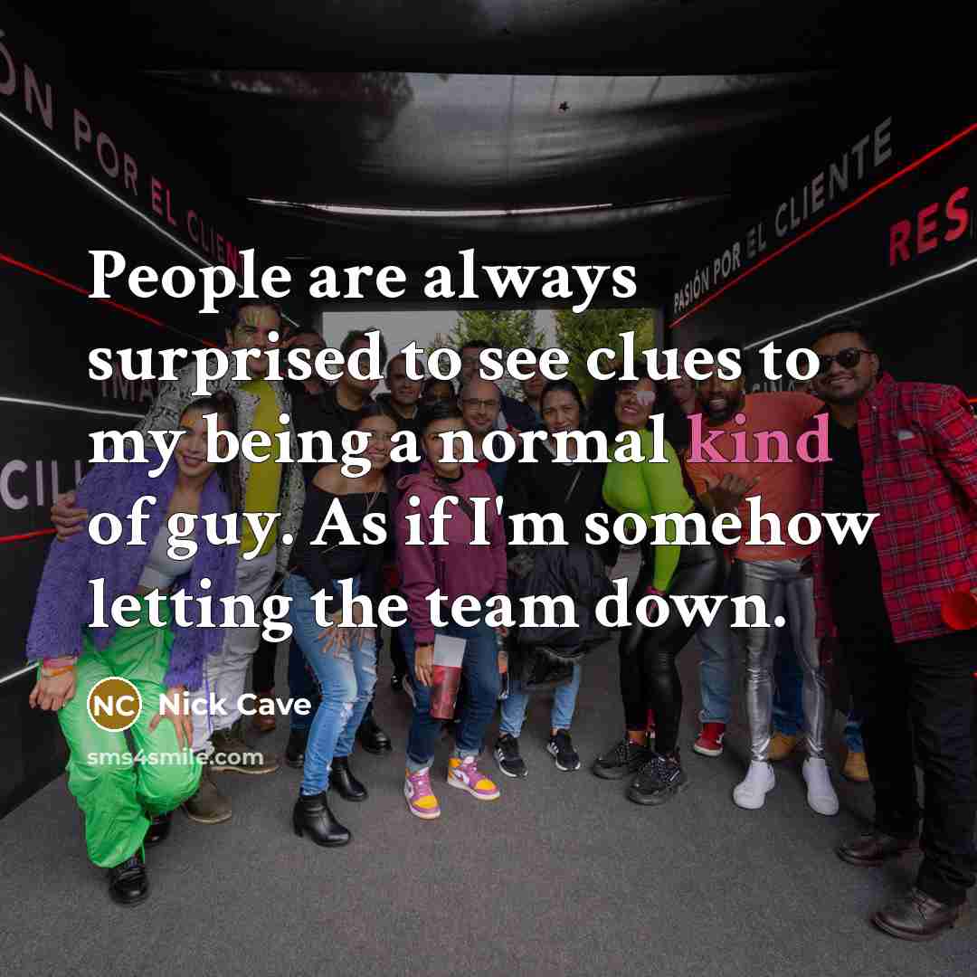 “People are always surprised to see clues to my being a normal kind of guy. As if I'm somehow letting the team down.” quote by Nick Cave