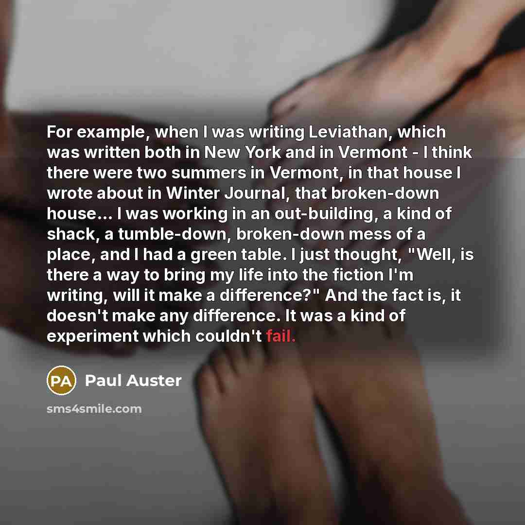 “For example, when I was writing Leviathan, which was written both in New York and in Vermont - I think there were two summers in Vermont, in that house I wrote about in Winter Journal, that broken-down house... I was working in an out-building, a kind of shack, a tumble-down, broken-down mess of a…” quote by Paul Auster