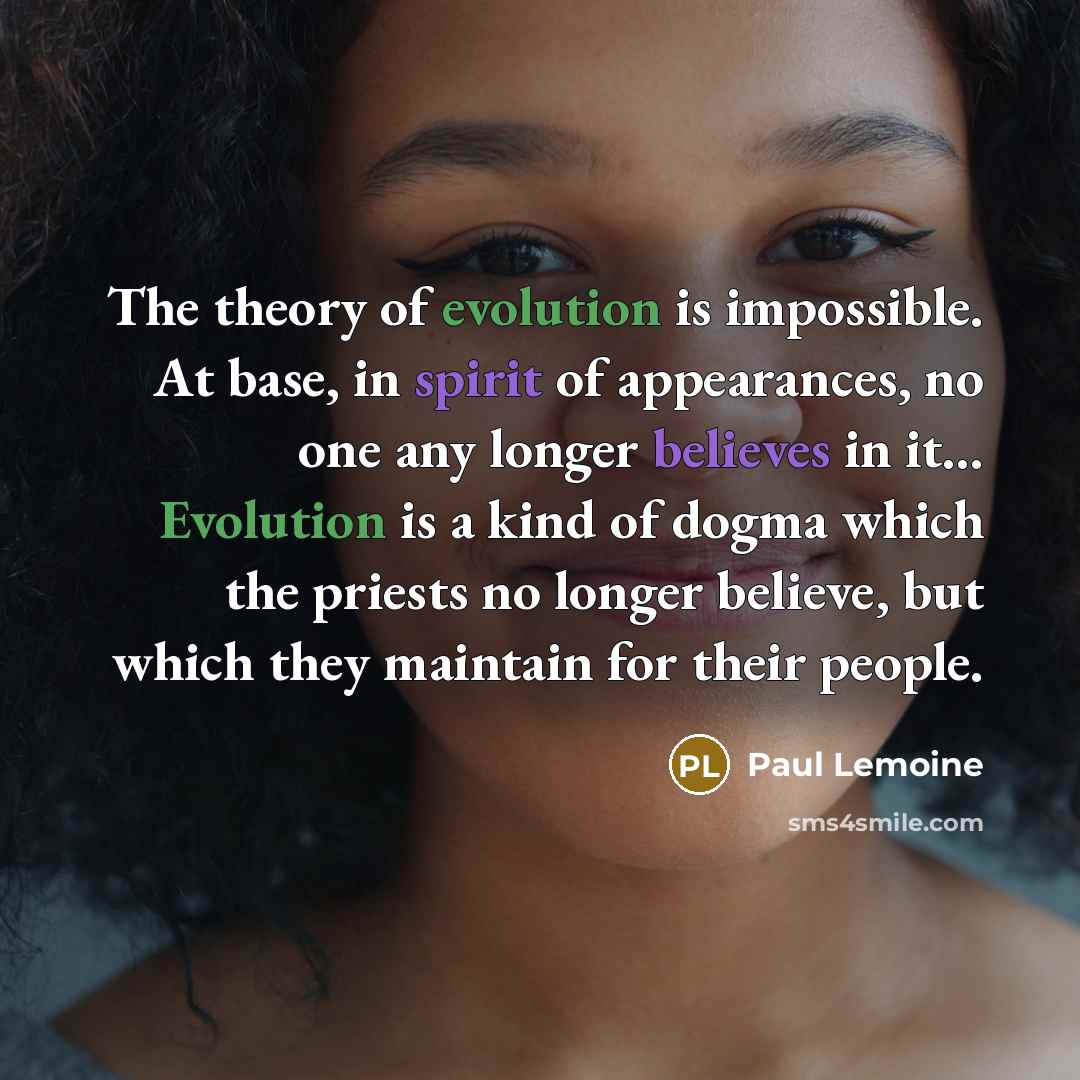 “The theory of evolution is impossible. At base, in spirit of appearances, no one any longer believes in it... Evolution is a kind of dogma which the priests no longer believe, but which they maintain for their people.” quote by Paul Lemoine