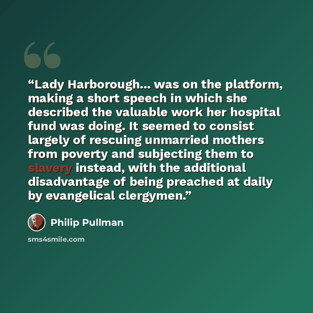 “Lady Harborough... was on the platform, making a short speech in which she described the valuable work her hospital fund was doing. It seemed to consist largely of rescuing unmarried mothers from poverty and subjecting them to slavery instead, with the additional disadvantage of being preached at…” quote by Philip Pullman