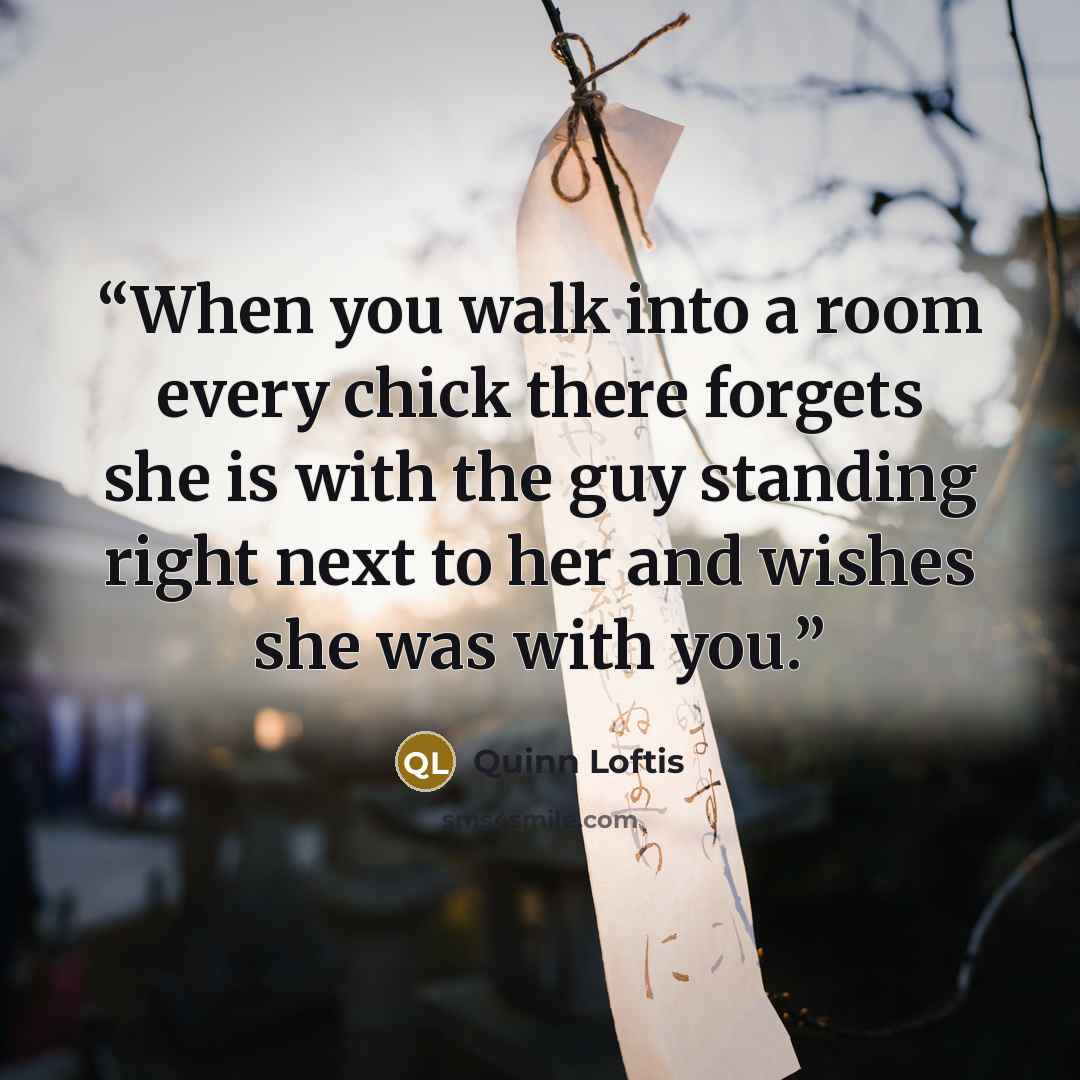 “When you walk into a room every chick there forgets she is with the guy standing right next to her and wishes she was with you.” quote by Quinn Loftis
