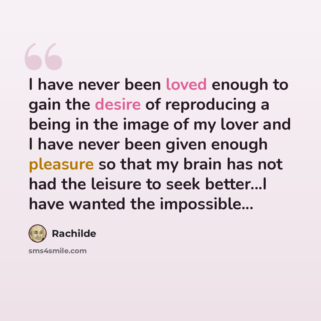 “I have never been loved enough to gain the desire of reproducing a being in the image of my lover and I have never been given enough pleasure so that my brain has not had the leisure to seek better...I have wanted the impossible...” quote by Rachilde