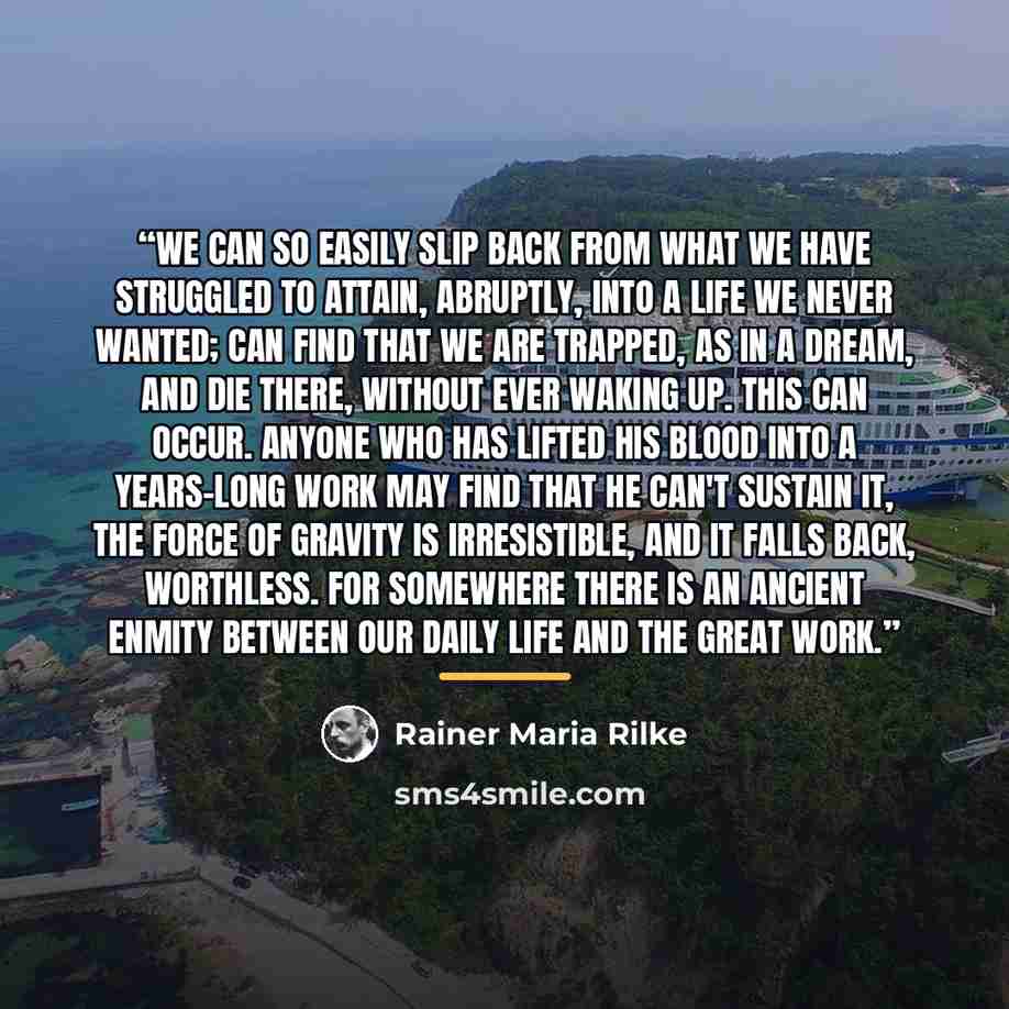 “We can so easily slip back from what we have struggled to attain, abruptly, into a life we never wanted; can find that we are trapped, as in a dream, and die there, without ever waking up. This can occur. Anyone who has lifted his blood into a years-long work may find that he can't sustain it, the…” quote by Rainer Maria Rilke