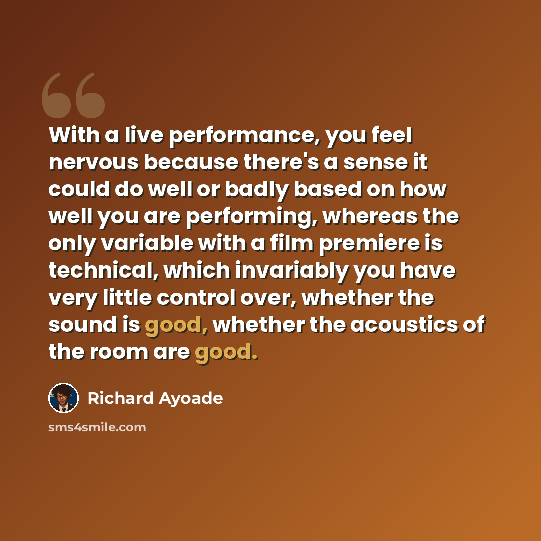 “With a live performance, you feel nervous because there's a sense it could do well or badly based on how well you are performing, whereas the only variable with a film premiere is technical, which invariably you have very little control over, whether the sound is good, whether the acoustics of the…” quote by Richard Ayoade