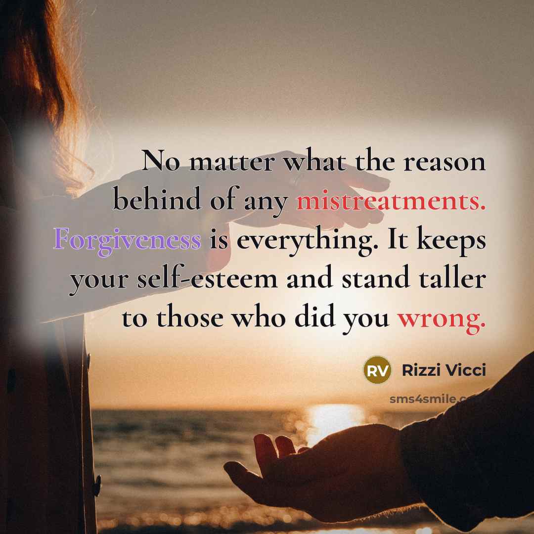 “No matter what the reason behind of any mistreatments. Forgiveness is everything. It keeps your self-esteem and stand taller to those who did you wrong.” quote by Rizzi Vicci