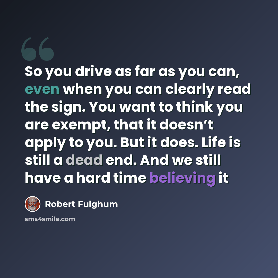 “So you drive as far as you can, even when you can clearly read the sign. You want to think you are exempt, that it doesn’t apply to you. But it does. Life is still a dead end. And we still have a hard time believing it” quote by Robert Fulghum