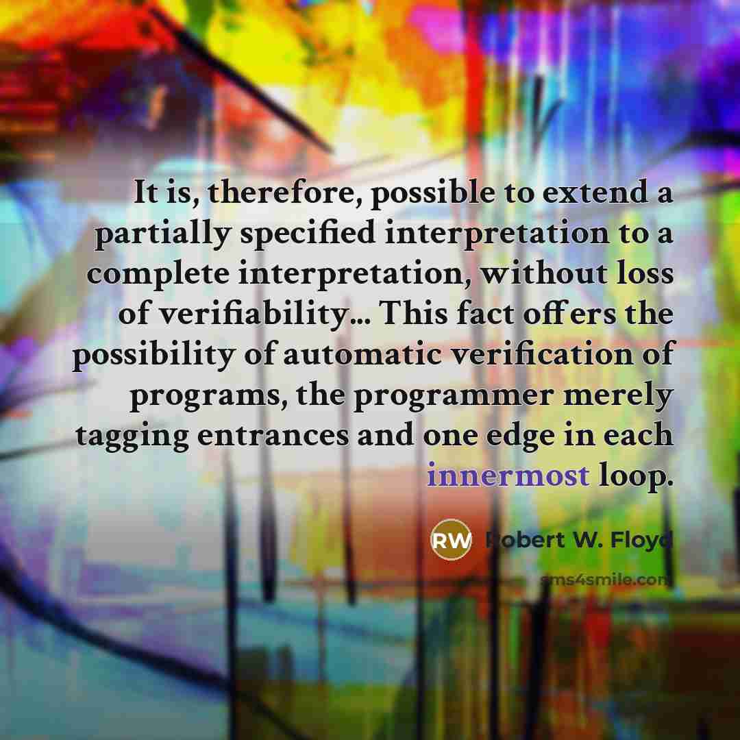 “It is, therefore, possible to extend a partially specified interpretation to a complete interpretation, without loss of verifiability... This fact offers the possibility of automatic verification of programs, the programmer merely tagging entrances and one edge in each innermost loop.” quote by Robert W. Floyd