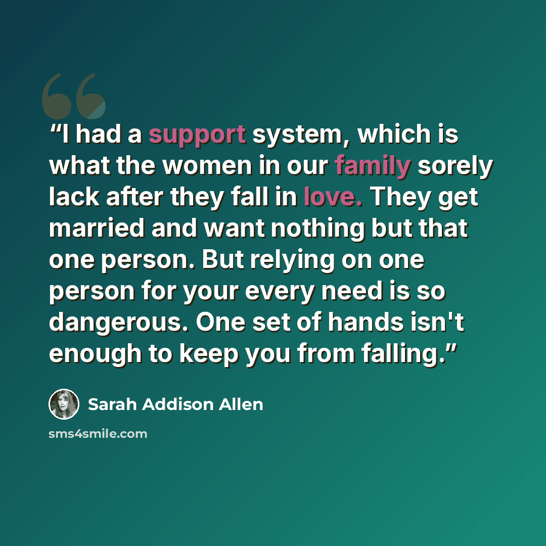 “I had a support system, which is what the women in our family sorely lack after they fall in love. They get married and want nothing but that one person. But relying on one person for your every need is so dangerous. One set of hands isn't enough to keep you from falling.” quote by Sarah Addison Allen