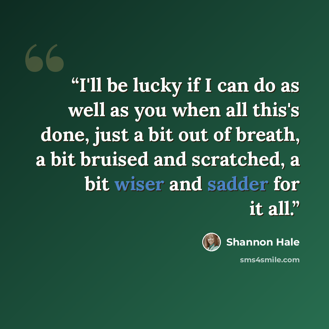 “I'll be lucky if I can do as well as you when all this's done, just a bit out of breath, a bit bruised and scratched, a bit wiser and sadder for it all.” quote by Shannon Hale