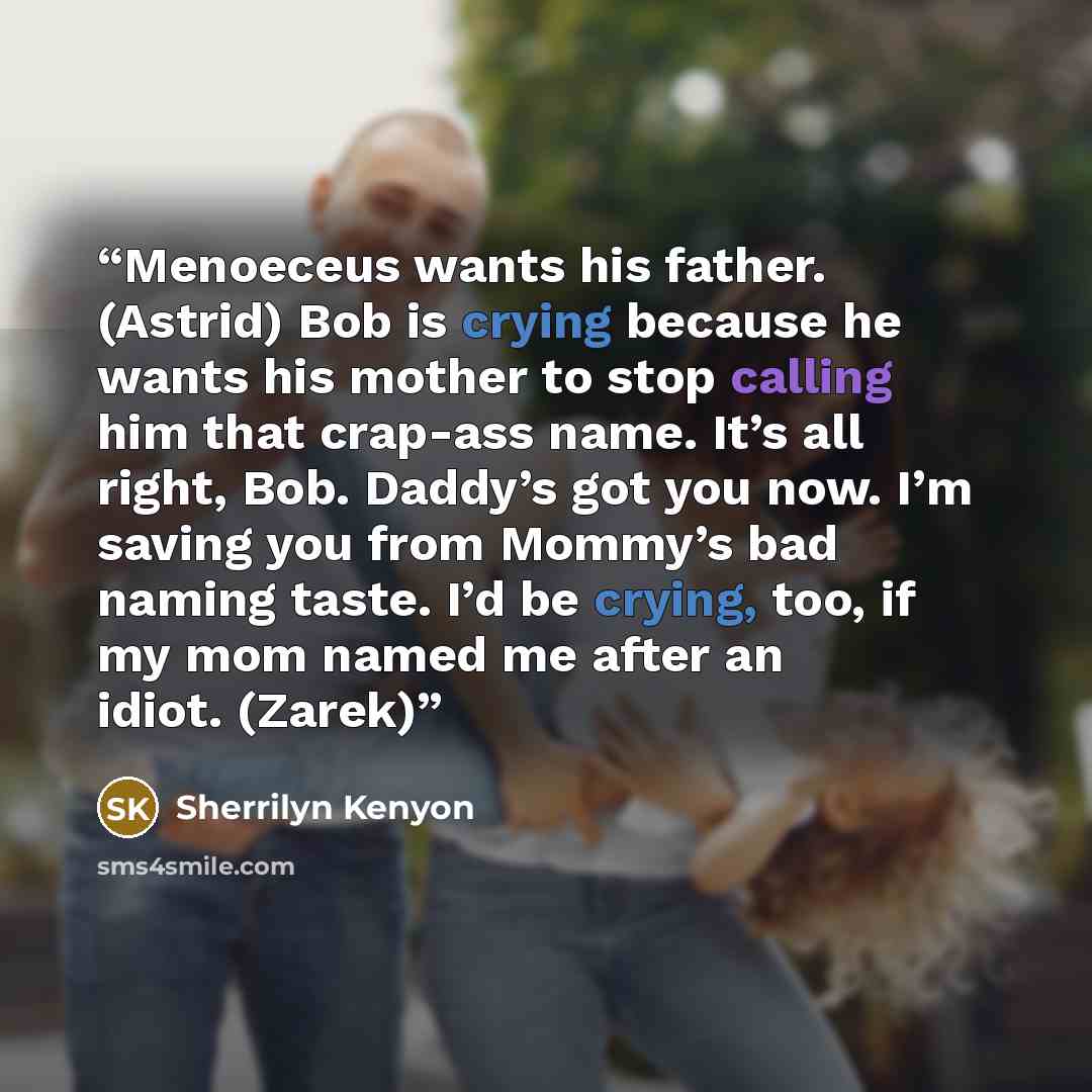 “Menoeceus wants his father. (Astrid) Bob is crying because he wants his mother to stop calling him that crap-ass name. It’s all right, Bob. Daddy’s got you now. I’m saving you from Mommy’s bad naming taste. I’d be crying, too, if my mom named me after an idiot. (Zarek)” quote by Sherrilyn Kenyon