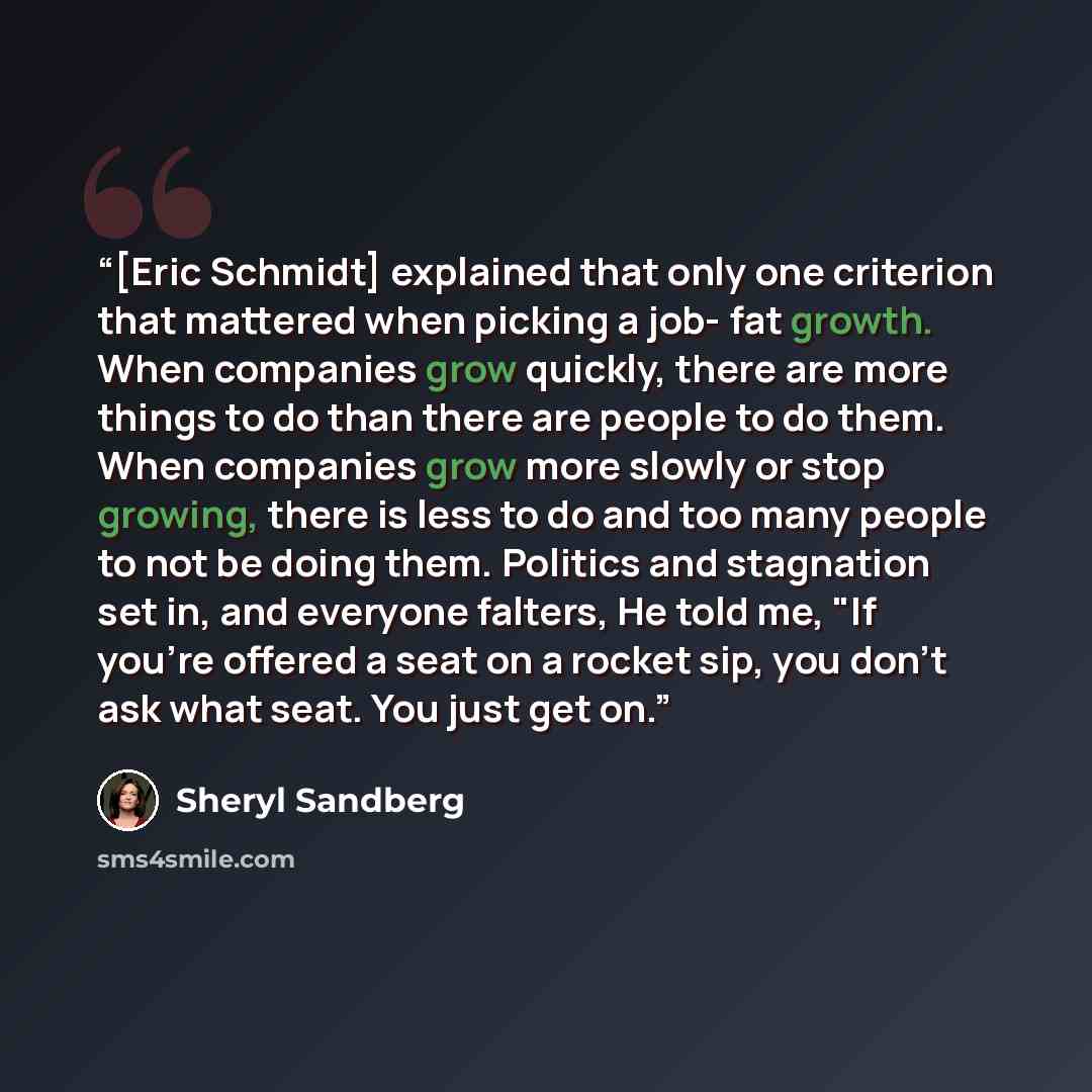 “[Eric Schmidt] explained that only one criterion that mattered when picking a job- fat growth. When companies grow quickly, there are more things to do than there are people to do them. When companies grow more slowly or stop growing, there is less to do and too many people to not be doing them…” quote by Sheryl Sandberg