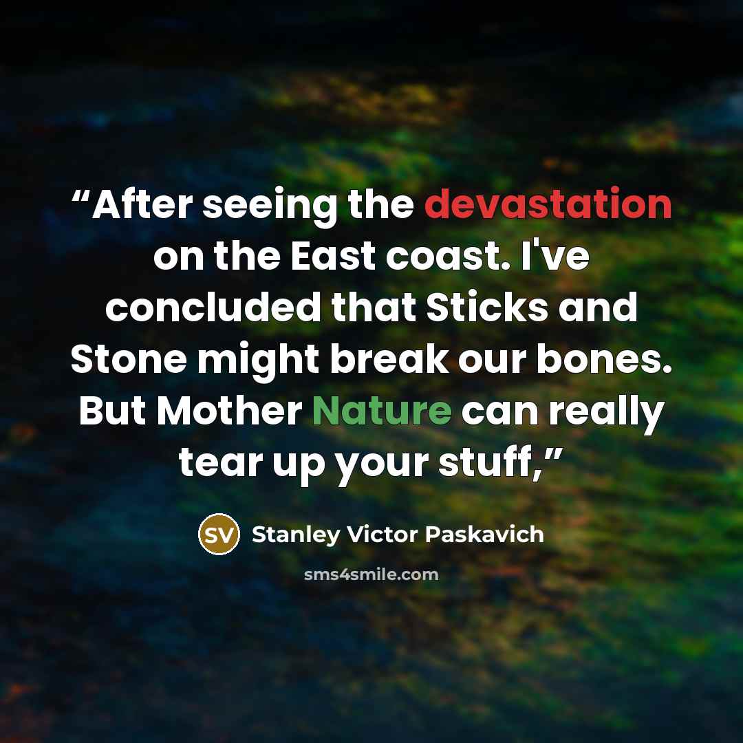 “After seeing the devastation on the East coast. I've concluded that Sticks and Stone might break our bones. But Mother Nature can really tear up your stuff,” quote by Stanley Victor Paskavich