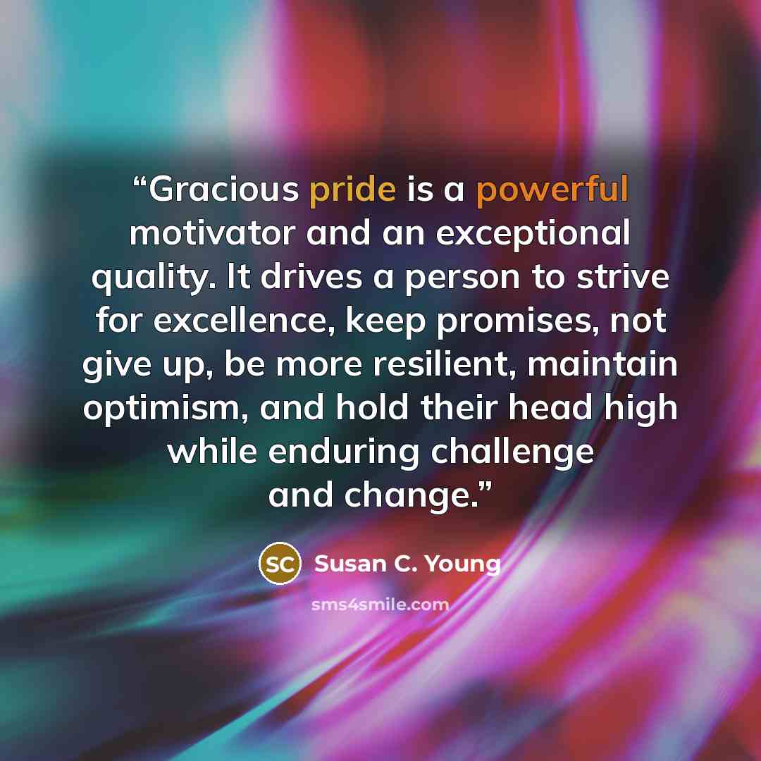 “Gracious pride is a powerful motivator and an exceptional quality. It drives a person to strive for excellence, keep promises, not give up, be more resilient, maintain optimism, and hold their head high while enduring challenge and change.” quote by Susan C. Young
