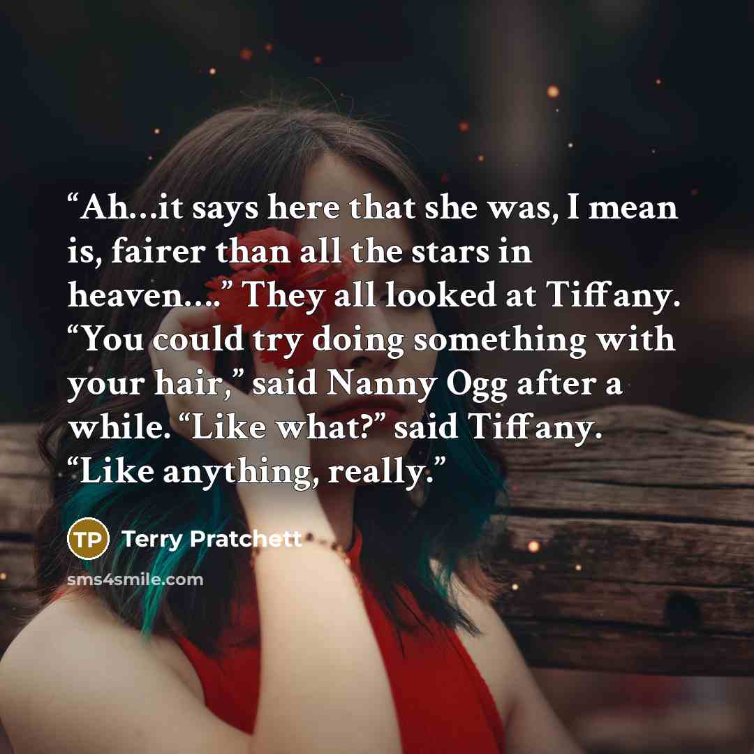 “Ah…it says here that she was, I mean is, fairer than all the stars in heaven….” They all looked at Tiffany. “You could try doing something with your hair,” said Nanny Ogg after a while. “Like what?” said Tiffany. “Like anything, really.” quote by Terry Pratchett