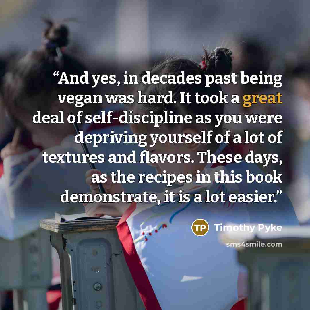 “And yes, in decades past being vegan was hard. It took a great deal of self-discipline as you were depriving yourself of a lot of textures and flavors. These days, as the recipes in this book demonstrate, it is a lot easier.” quote by Timothy Pyke