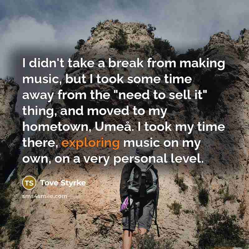 “I didn't take a break from making music, but I took some time away from the "need to sell it" thing, and moved to my hometown, Umeå. I took my time there, exploring music on my own, on a very personal level.” quote by Tove Styrke