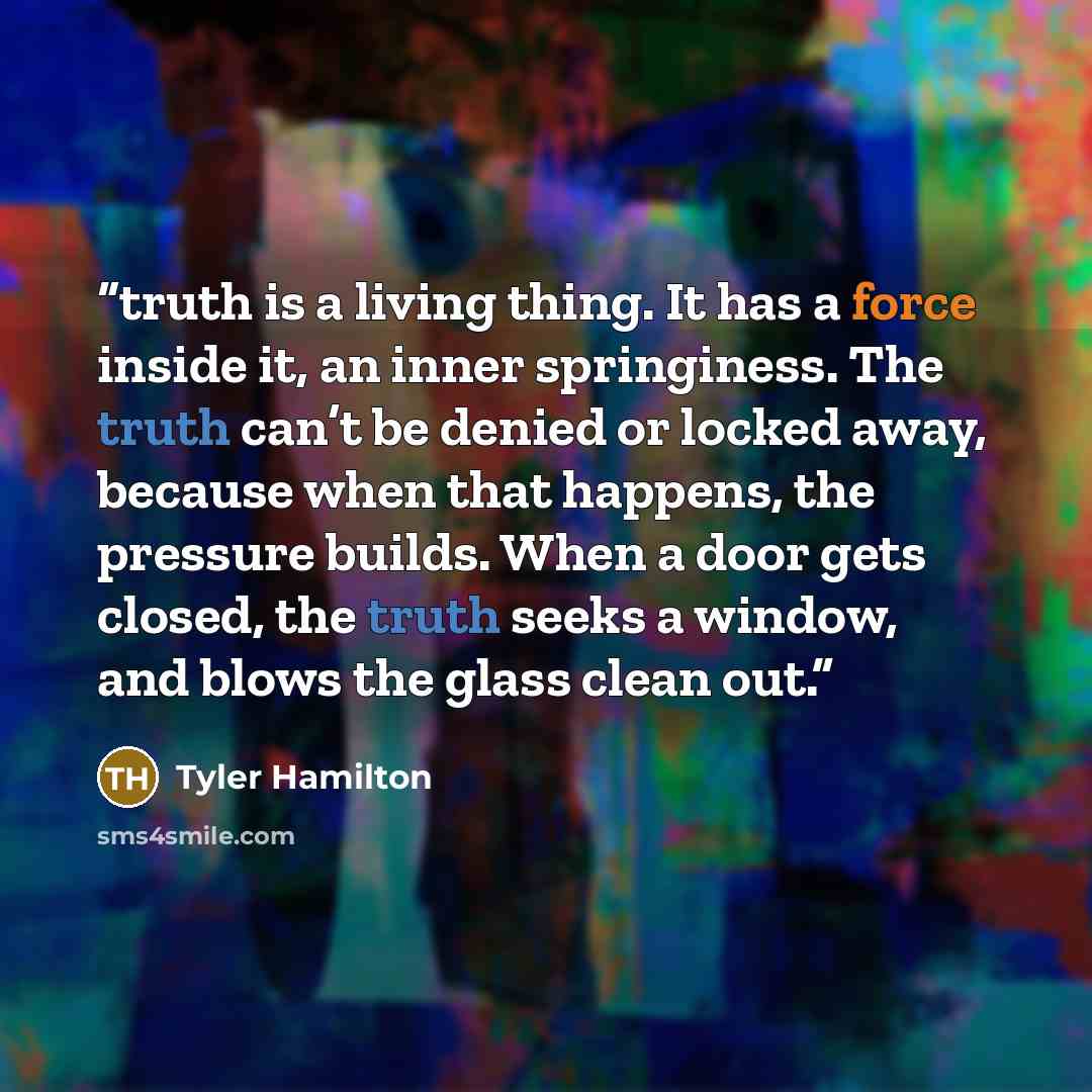 “truth is a living thing. It has a force inside it, an inner springiness. The truth can’t be denied or locked away, because when that happens, the pressure builds. When a door gets closed, the truth seeks a window, and blows the glass clean out.” quote by Tyler Hamilton