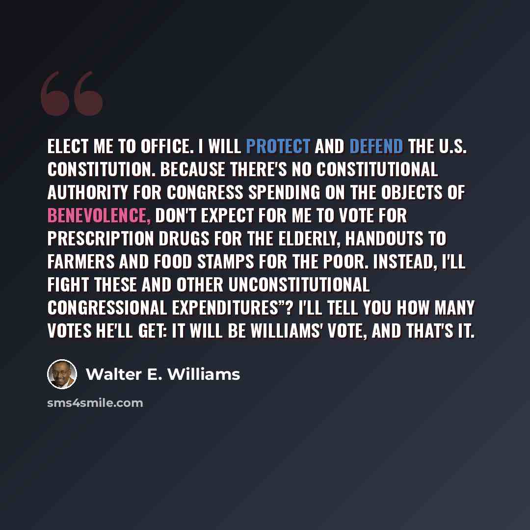 “Elect me to office. I will protect and defend the U.S. Constitution. Because there's no constitutional authority for Congress spending on the objects of benevolence, don't expect for me to vote for prescription drugs for the elderly, handouts to farmers and food stamps for the poor. Instead, I'll…” quote by Walter E. Williams