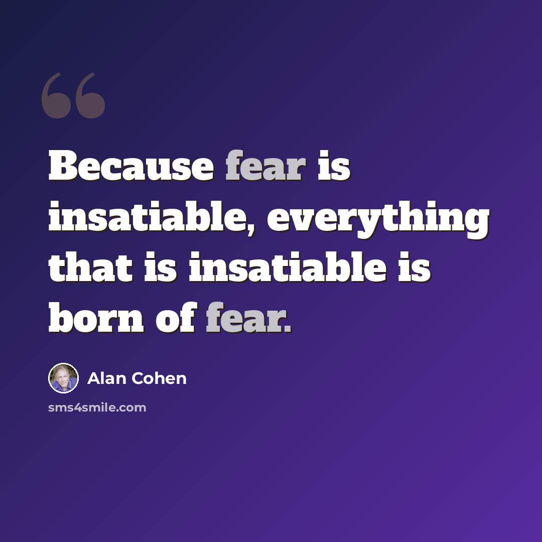 “Because fear is insatiable, everything that is insatiable is born of fear.” quote by Alan Cohen
