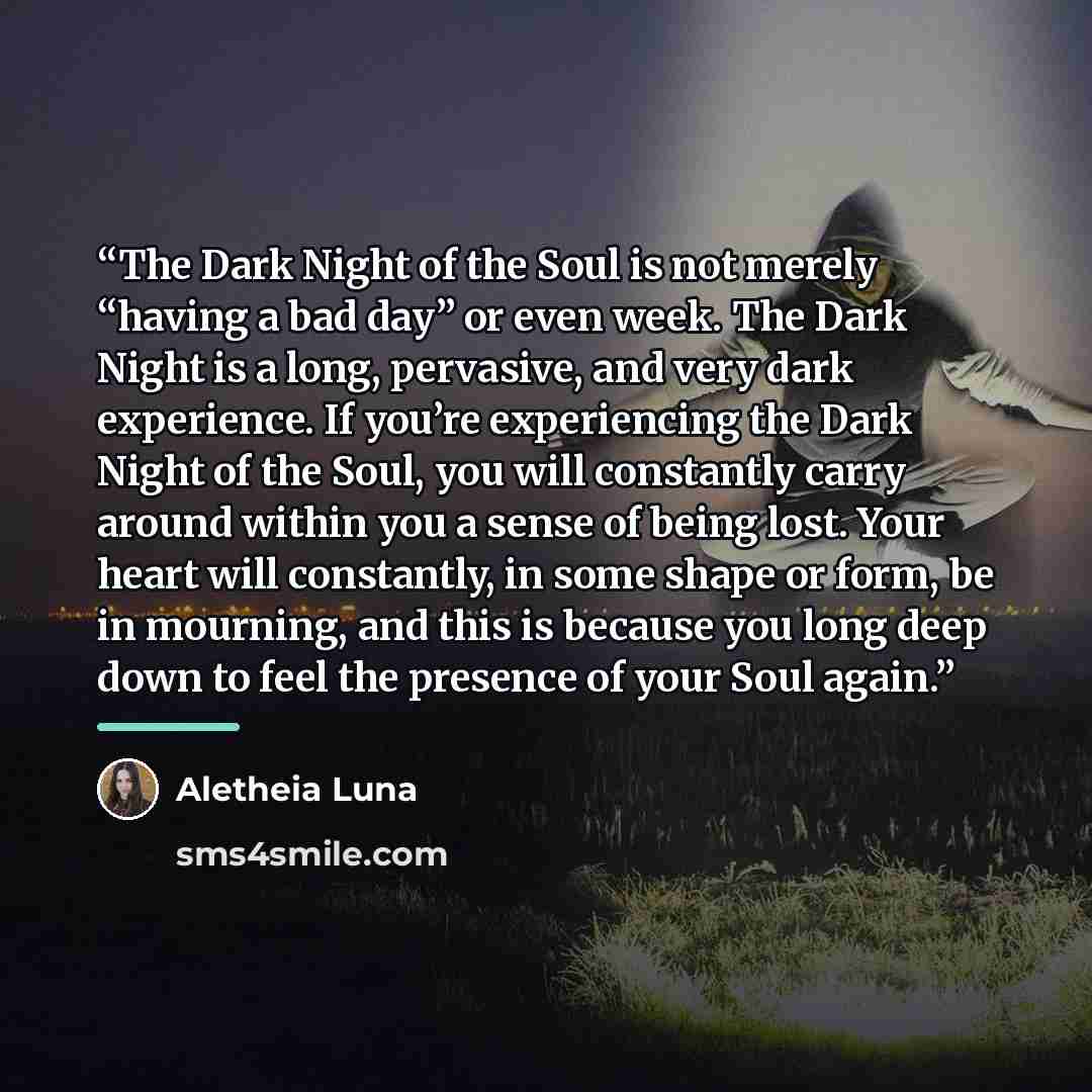 “The Dark Night of the Soul is not merely “having a bad day” or even week. The Dark Night is a long, pervasive, and very dark experience. If you’re experiencing the Dark Night of the Soul, you will constantly carry around within you a sense of being lost. Your heart will constantly, in some shape…” quote by Aletheia Luna
