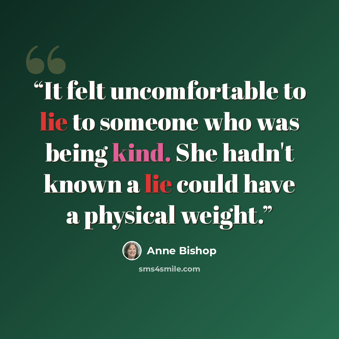 “It felt uncomfortable to lie to someone who was being kind. She hadn't known a lie could have a physical weight.” quote by Anne Bishop